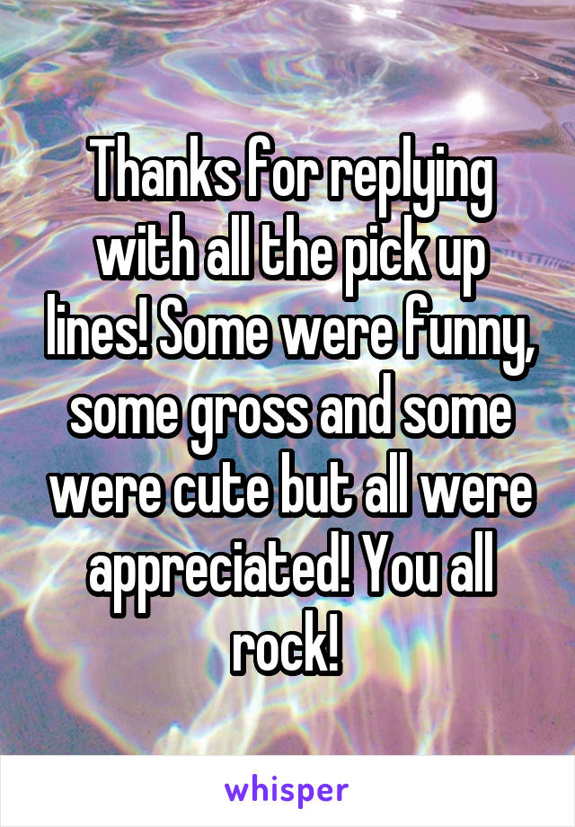 Thanks for replying with all the pick up lines! Some were funny, some gross and some were cute but all were appreciated! You all rock! 