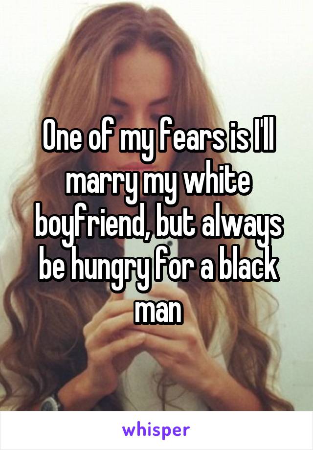 One of my fears is I'll marry my white boyfriend, but always be hungry for a black man