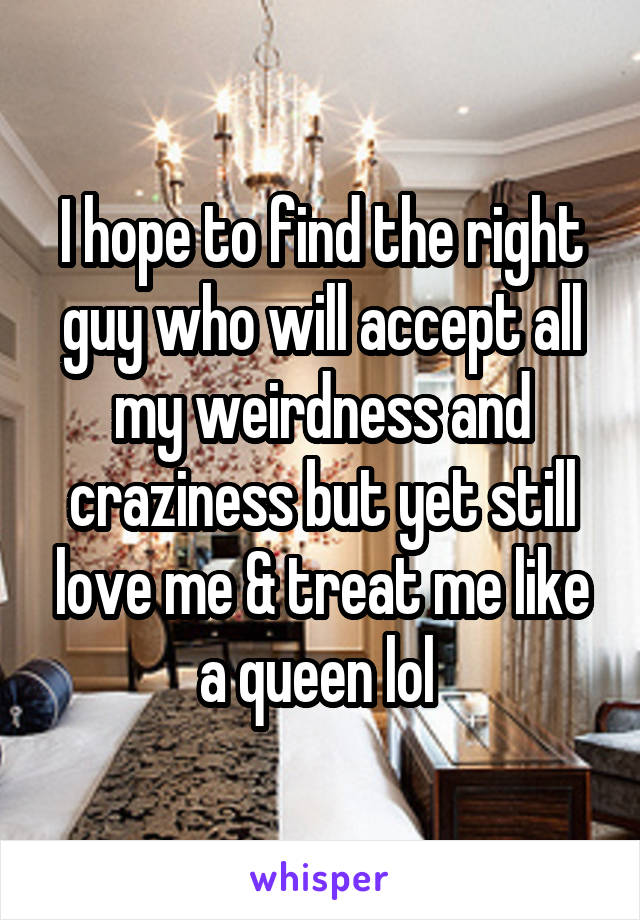 I hope to find the right guy who will accept all my weirdness and craziness but yet still love me & treat me like a queen lol 