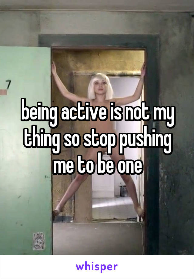 being active is not my thing so stop pushing me to be one