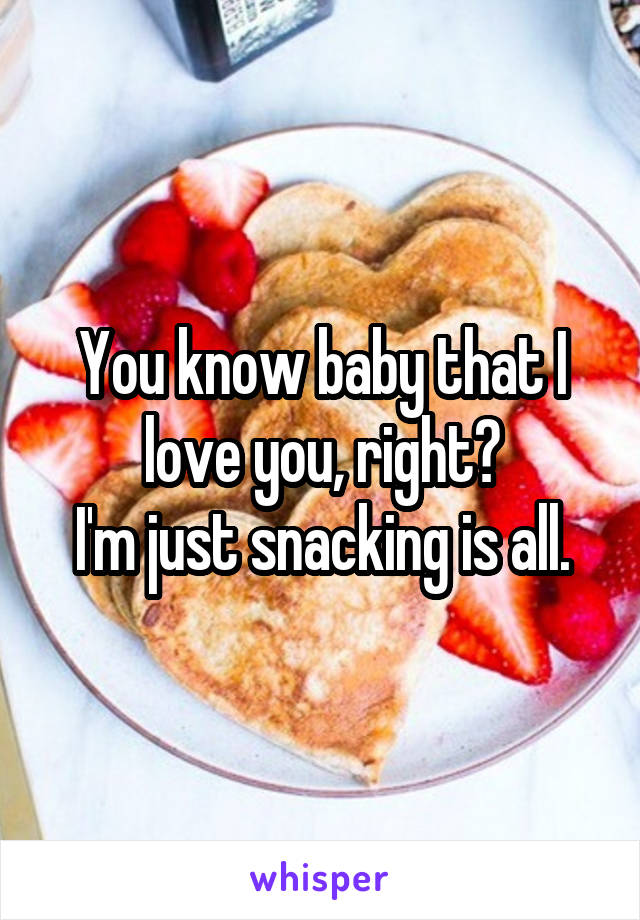 You know baby that I love you, right?
I'm just snacking is all.