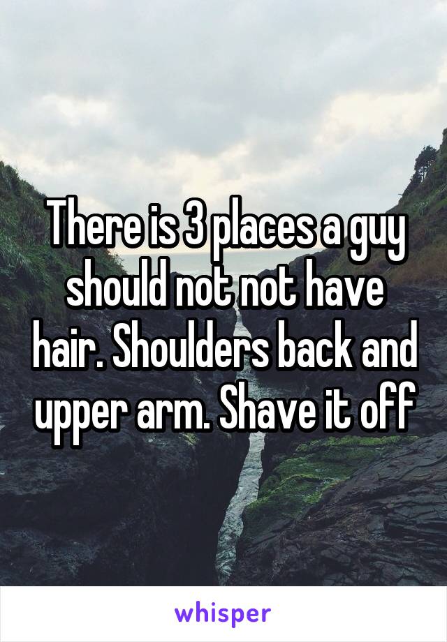 There is 3 places a guy should not not have hair. Shoulders back and upper arm. Shave it off