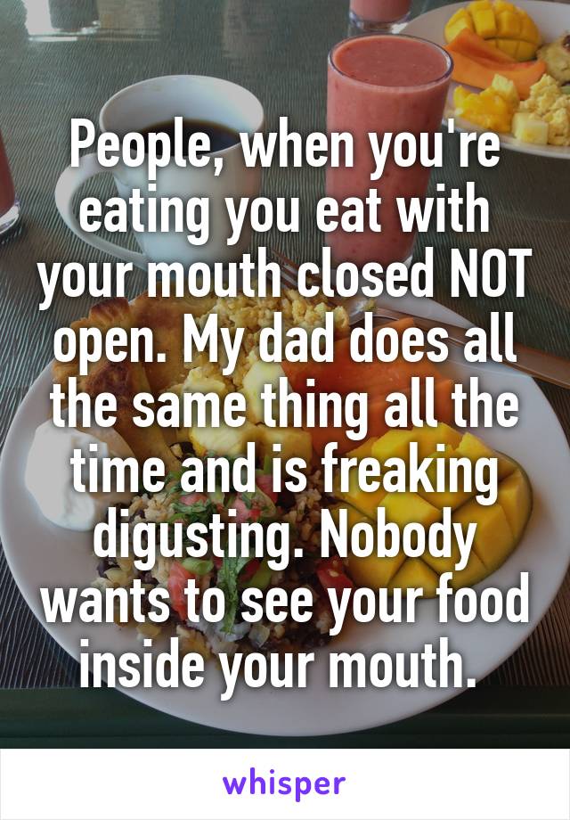 People, when you're eating you eat with your mouth closed NOT open. My dad does all the same thing all the time and is freaking digusting. Nobody wants to see your food inside your mouth. 