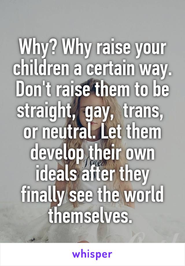 Why? Why raise your children a certain way. Don't raise them to be straight,  gay,  trans,  or neutral. Let them develop their own ideals after they finally see the world themselves. 