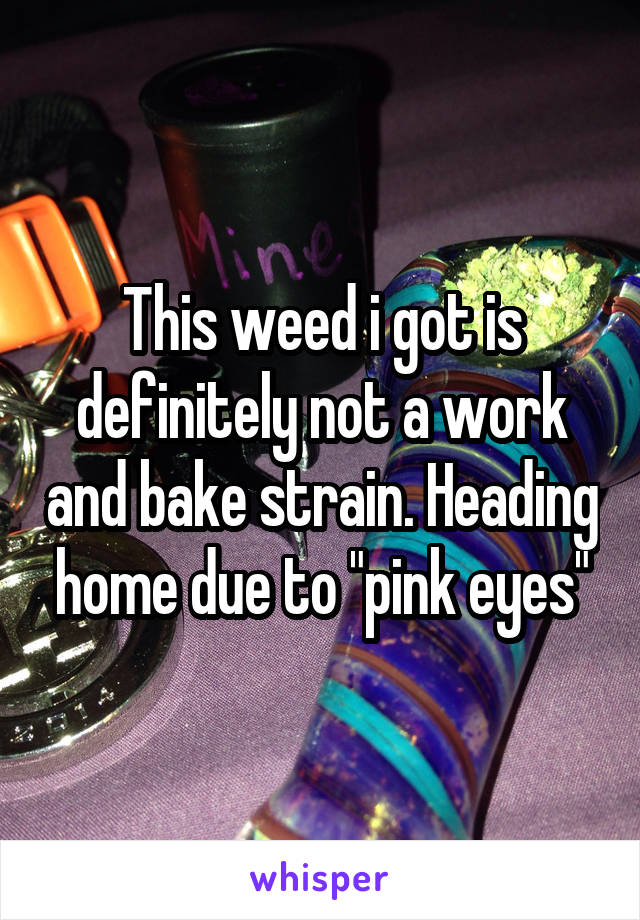 This weed i got is definitely not a work and bake strain. Heading home due to "pink eyes"