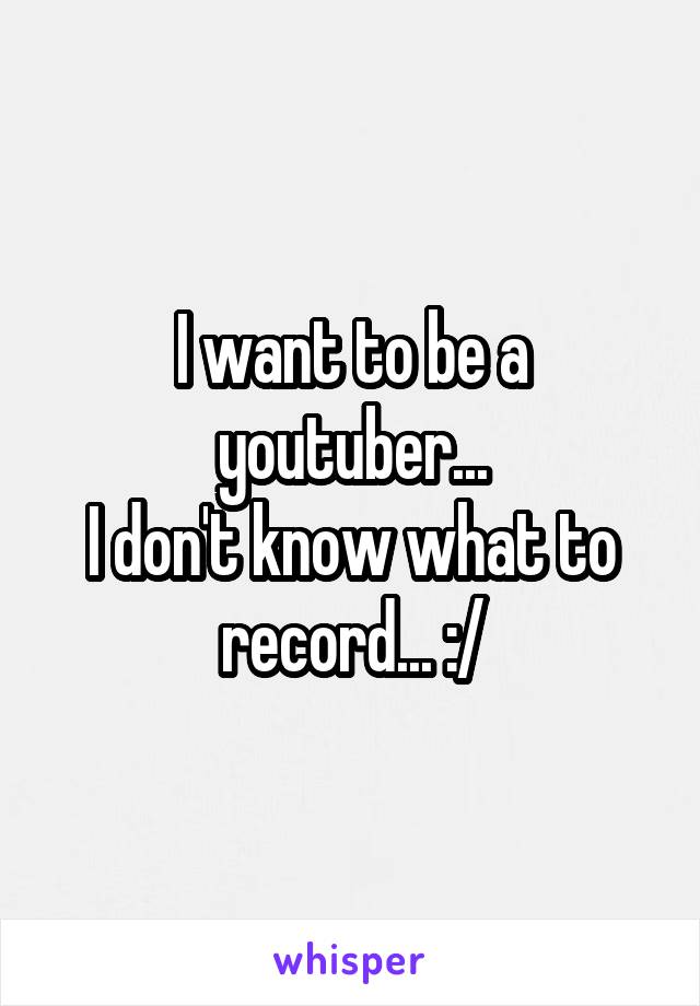 I want to be a youtuber...
I don't know what to record... :/