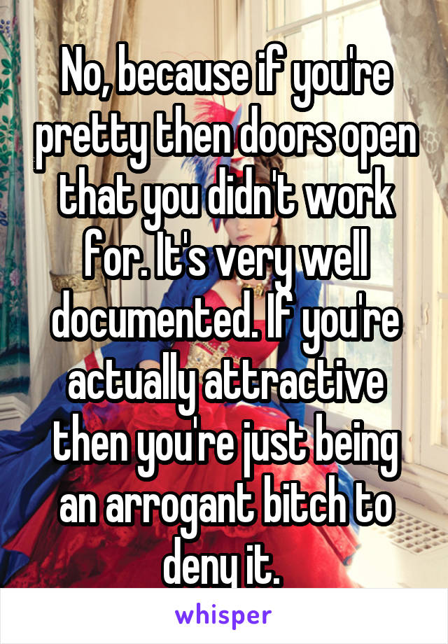 No, because if you're pretty then doors open that you didn't work for. It's very well documented. If you're actually attractive then you're just being an arrogant bitch to deny it. 