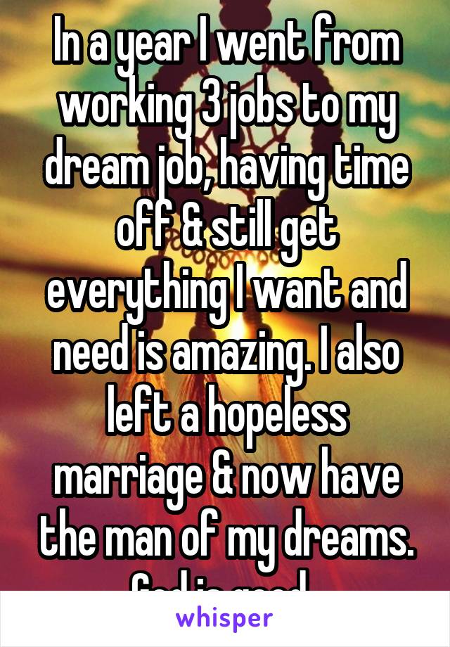 In a year I went from working 3 jobs to my dream job, having time off & still get everything I want and need is amazing. I also left a hopeless marriage & now have the man of my dreams. God is good. 