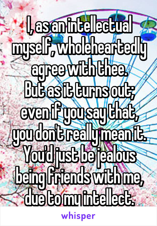 I, as an intellectual myself, wholeheartedly agree with thee.
But as it turns out; even if you say that, you don't really mean it. You'd just be jealous being friends with me, due to my intellect.