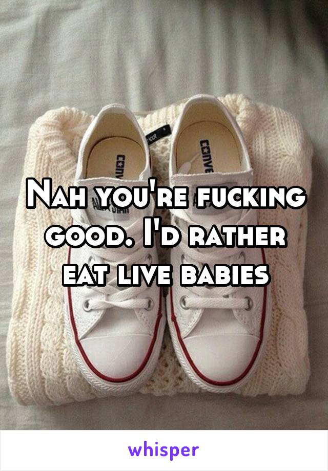 Nah you're fucking good. I'd rather eat live babies