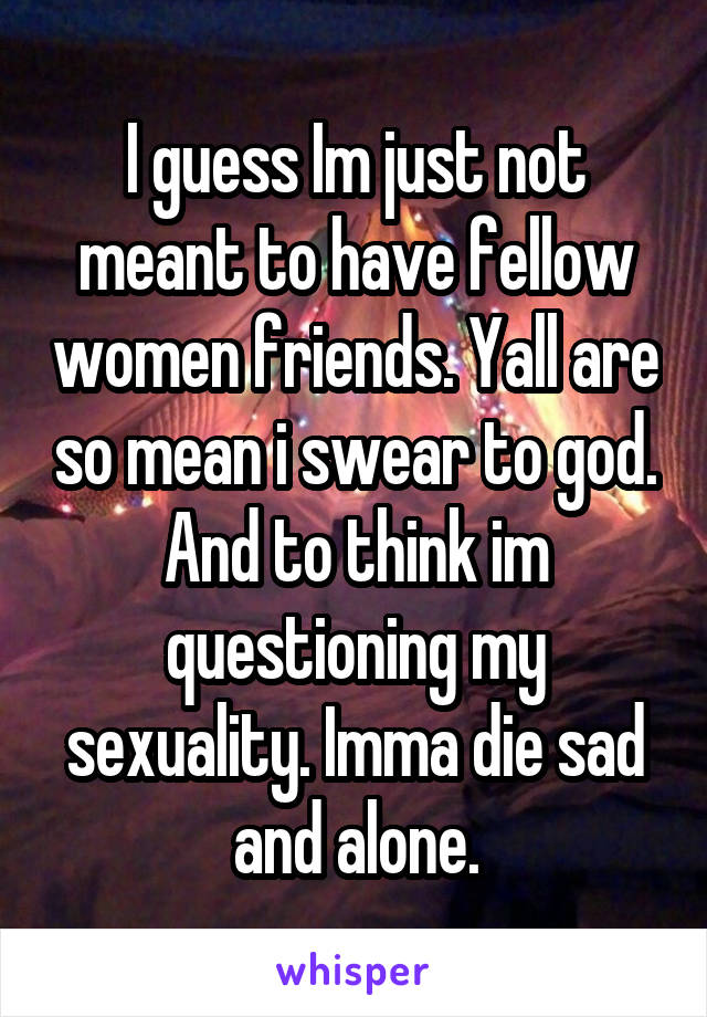 I guess Im just not meant to have fellow women friends. Yall are so mean i swear to god. And to think im questioning my sexuality. Imma die sad and alone.