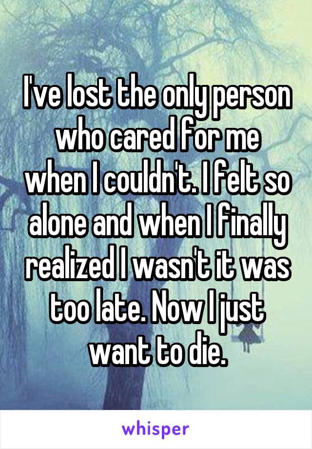 I've lost the only person who cared for me when I couldn't. I felt so alone and when I finally realized I wasn't it was too late. Now I just want to die.