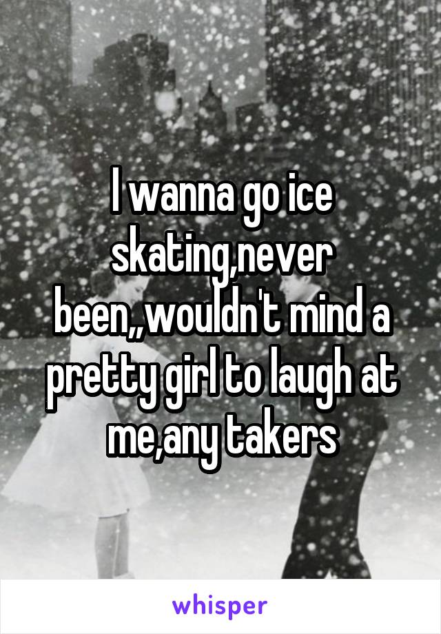 I wanna go ice skating,never been,,wouldn't mind a pretty girl to laugh at me,any takers