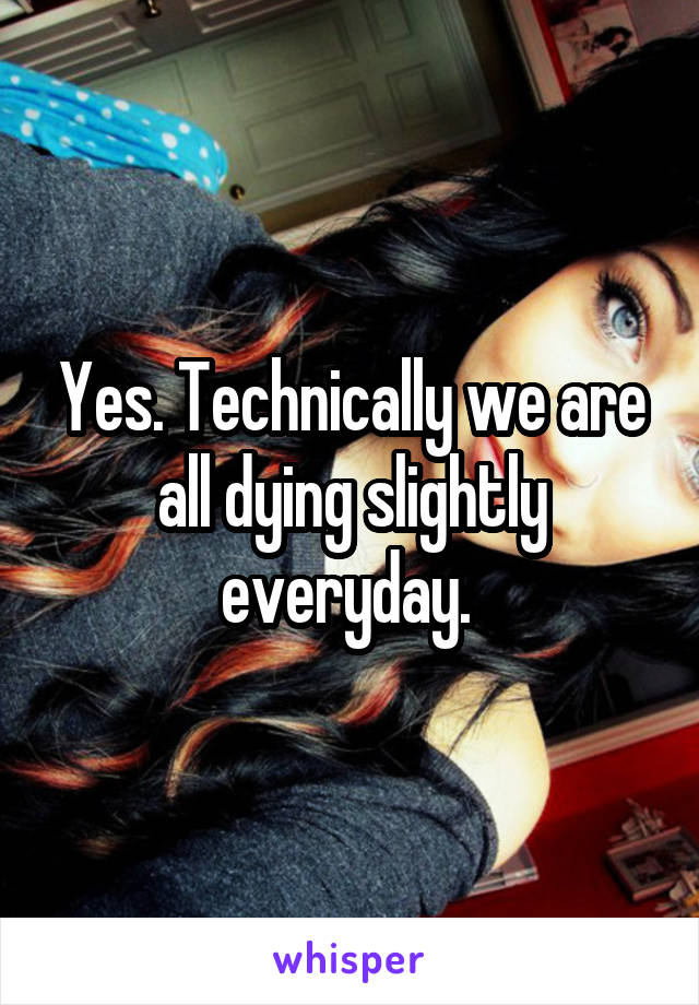 Yes. Technically we are all dying slightly everyday. 