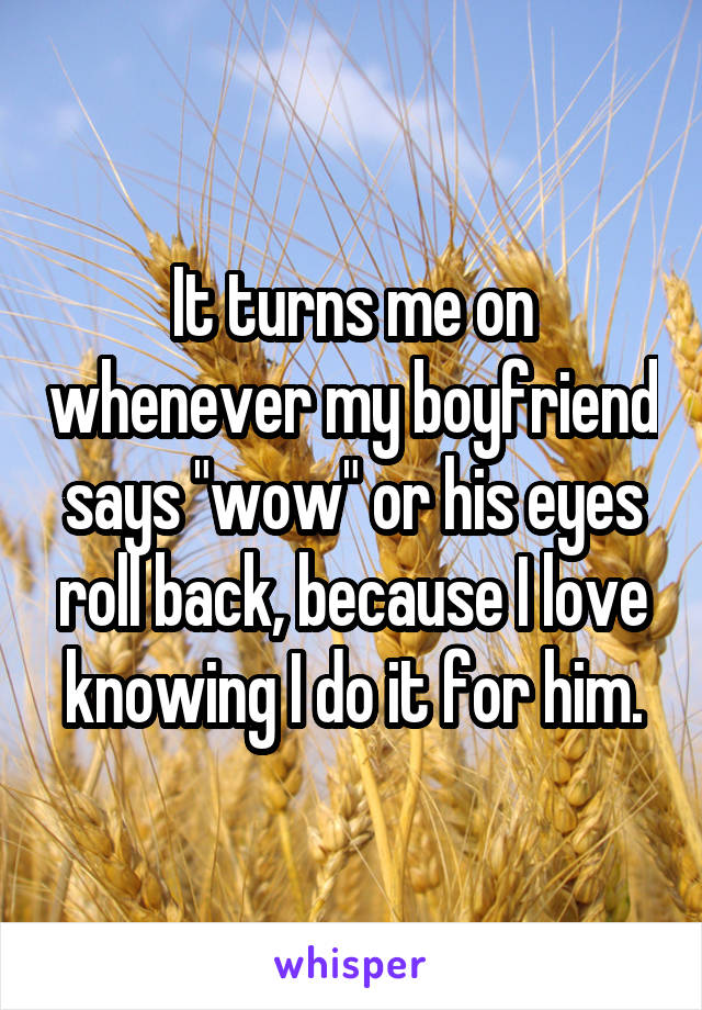 It turns me on whenever my boyfriend says "wow" or his eyes roll back, because I love knowing I do it for him.