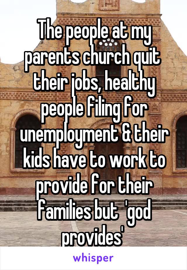 The people at my parents church quit  their jobs, healthy people filing for unemployment & their kids have to work to provide for their families but  'god provides' 