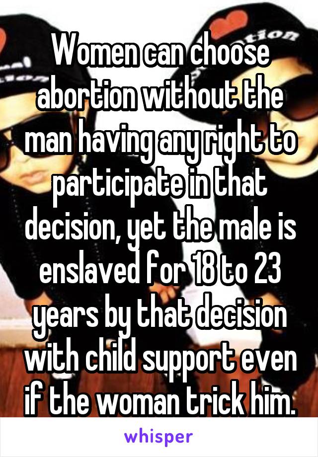 Women can choose abortion without the man having any right to participate in that decision, yet the male is enslaved for 18 to 23 years by that decision with child support even if the woman trick him.