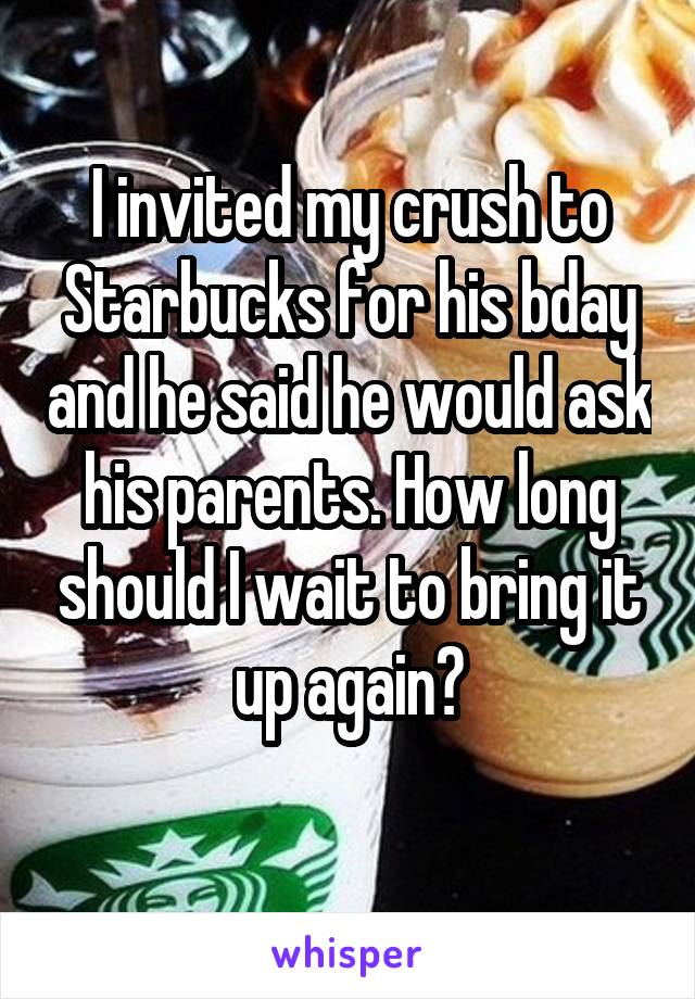 I invited my crush to Starbucks for his bday and he said he would ask his parents. How long should I wait to bring it up again?
