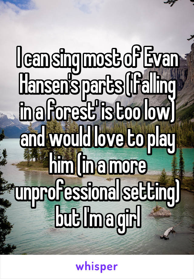 I can sing most of Evan Hansen's parts ('falling in a forest' is too low) and would love to play him (in a more unprofessional setting) but I'm a girl