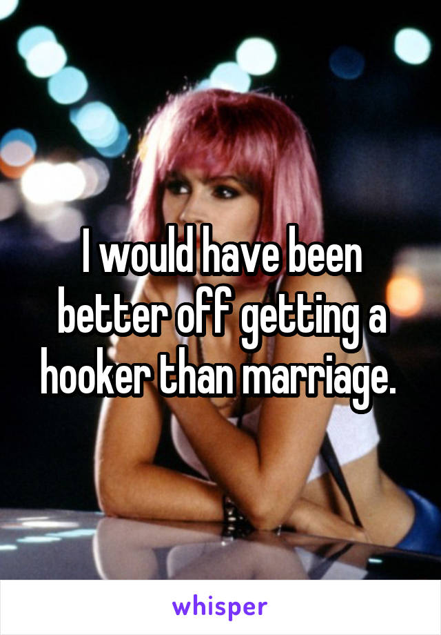 I would have been better off getting a hooker than marriage. 