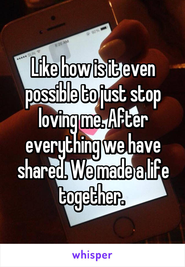 Like how is it even possible to just stop loving me. After everything we have shared. We made a life together. 