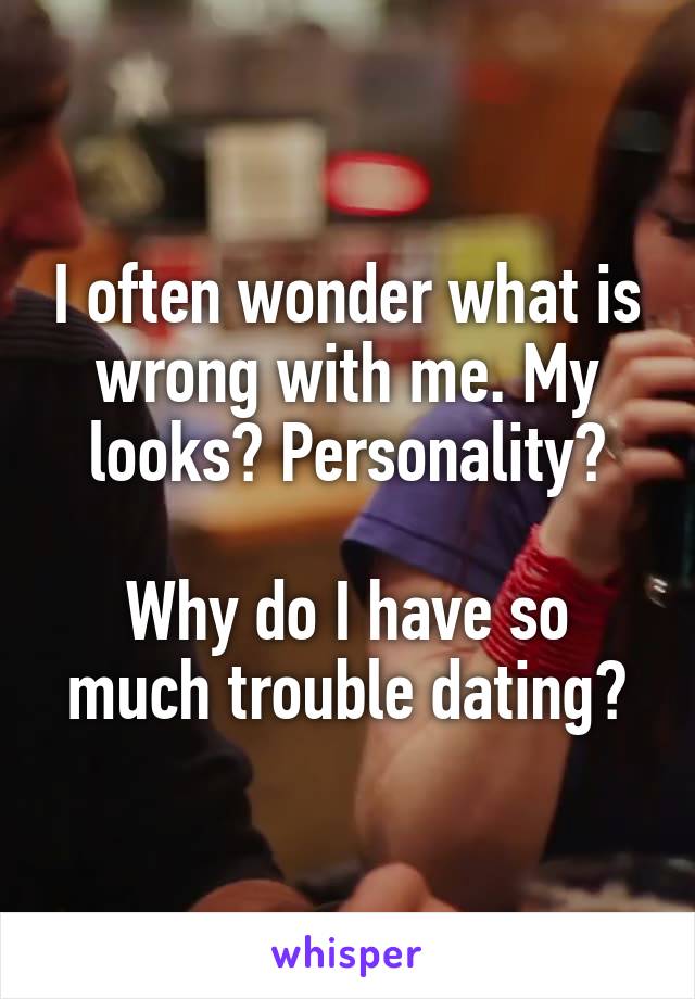 I often wonder what is wrong with me. My looks? Personality?

Why do I have so much trouble dating?