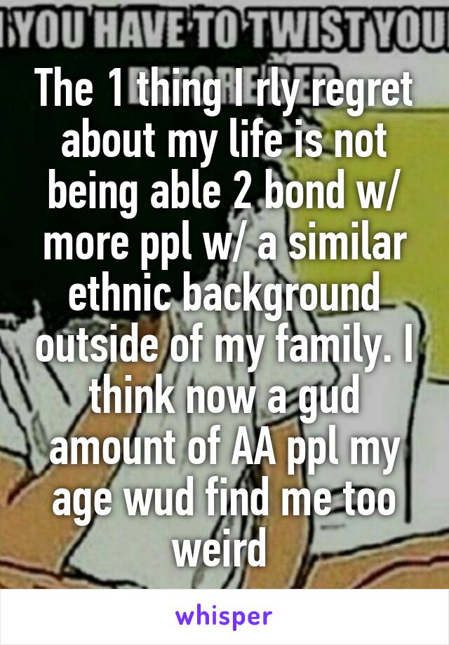 The 1 thing I rly regret about my life is not being able 2 bond w/ more ppl w/ a similar ethnic background outside of my family. I think now a gud amount of AA ppl my age wud find me too weird 