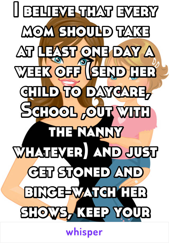 I believe that every mom should take at least one day a week off (send her child to daycare, School ,out with the nanny whatever) and just get stoned and binge-watch her shows, keep your sanity ladies