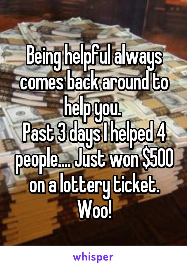 Being helpful always comes back around to help you. 
Past 3 days I helped 4 people.... Just won $500 on a lottery ticket. Woo!