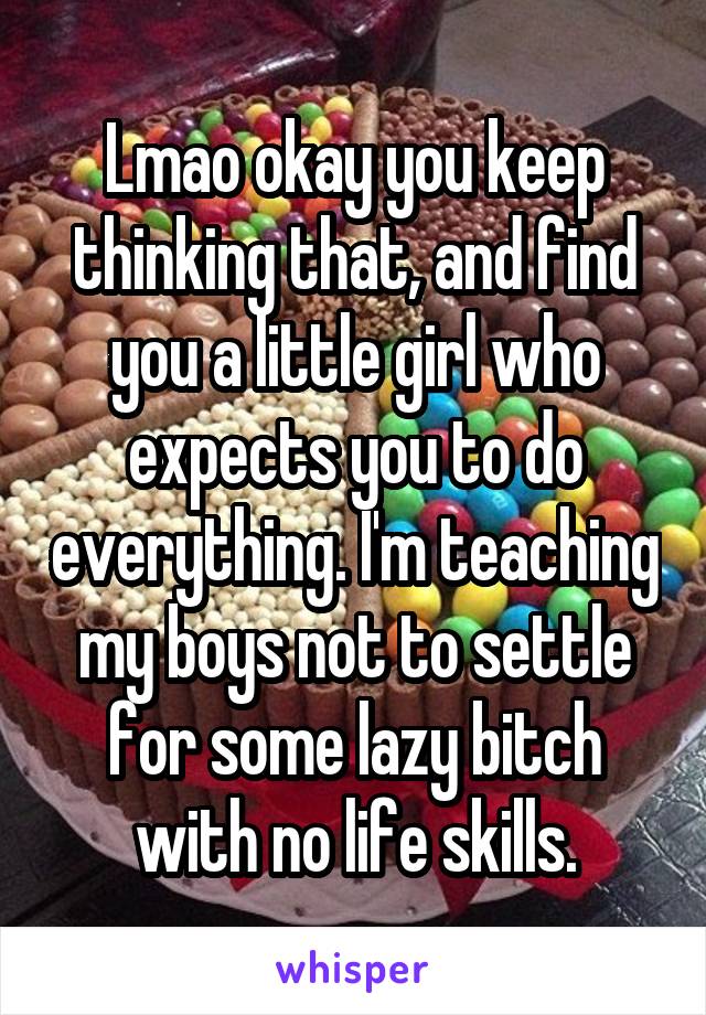 Lmao okay you keep thinking that, and find you a little girl who expects you to do everything. I'm teaching my boys not to settle for some lazy bitch with no life skills.