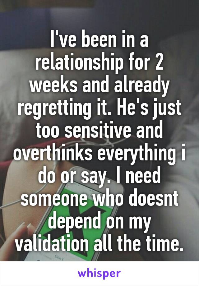 I've been in a relationship for 2 weeks and already regretting it. He's just too sensitive and overthinks everything i do or say. I need someone who doesnt depend on my validation all the time.