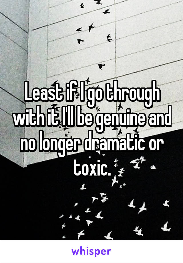 Least if I go through with it I'll be genuine and no longer dramatic or toxic.