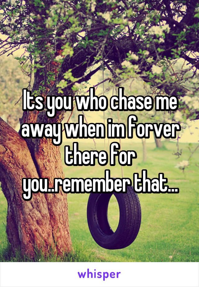 Its you who chase me away when im forver there for you..remember that...