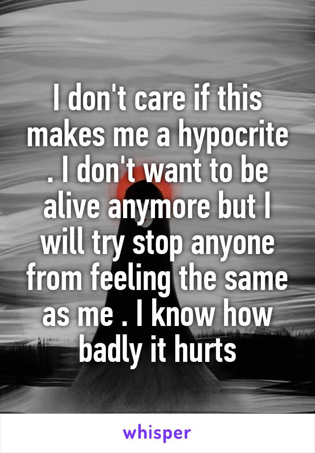 I don't care if this makes me a hypocrite . I don't want to be alive anymore but I will try stop anyone from feeling the same as me . I know how badly it hurts