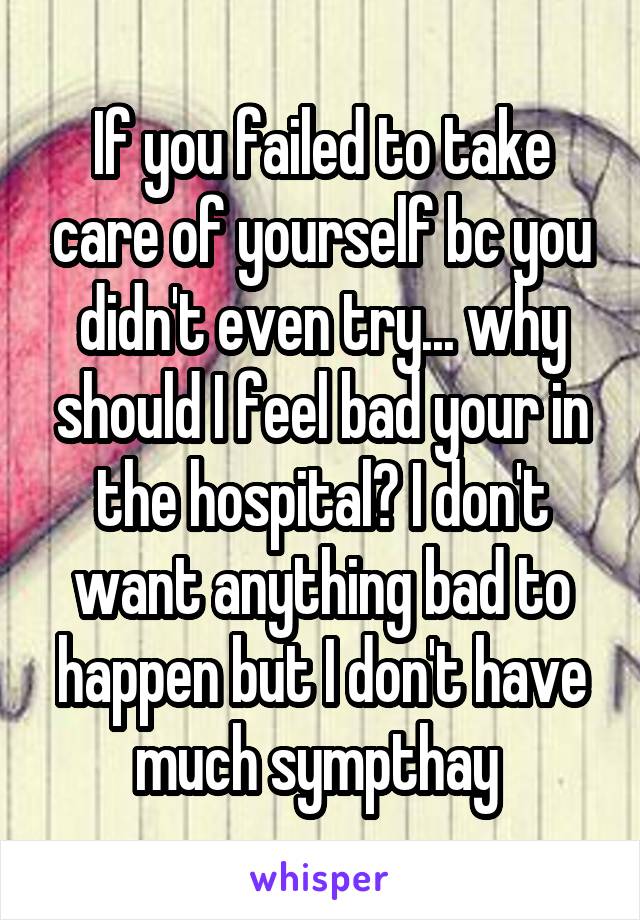 If you failed to take care of yourself bc you didn't even try... why should I feel bad your in the hospital? I don't want anything bad to happen but I don't have much sympthay 