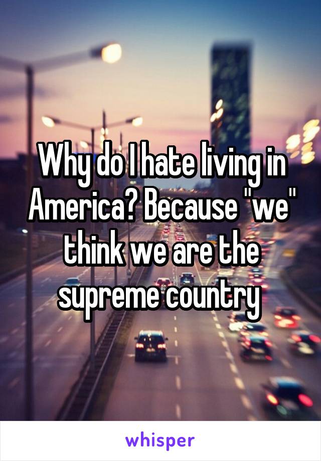 Why do I hate living in America? Because "we" think we are the supreme country 