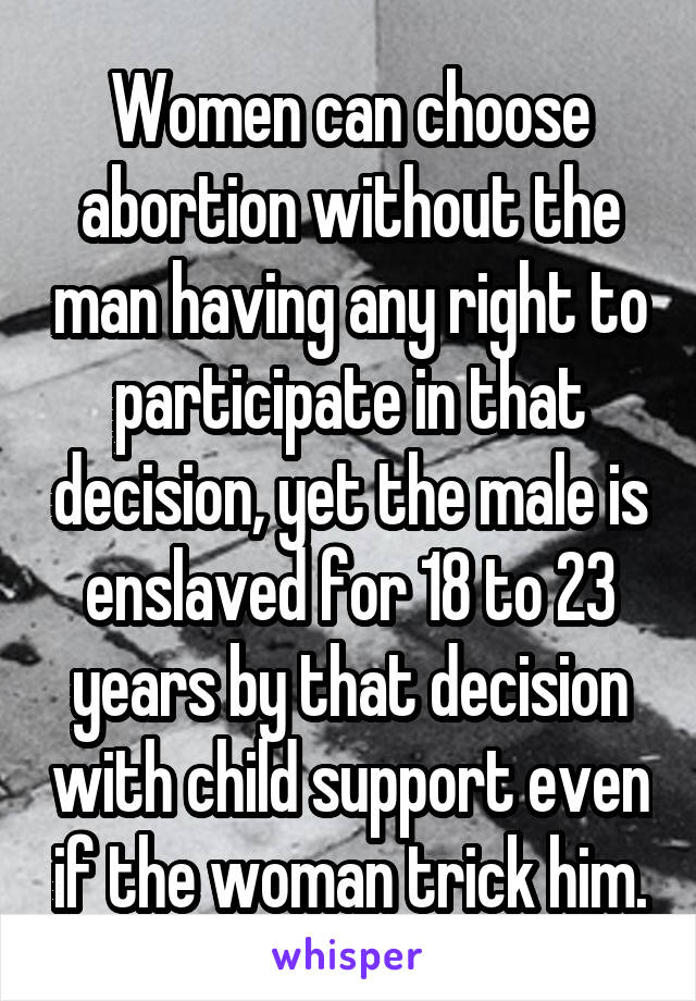 Women can choose abortion without the man having any right to participate in that decision, yet the male is enslaved for 18 to 23 years by that decision with child support even if the woman trick him.