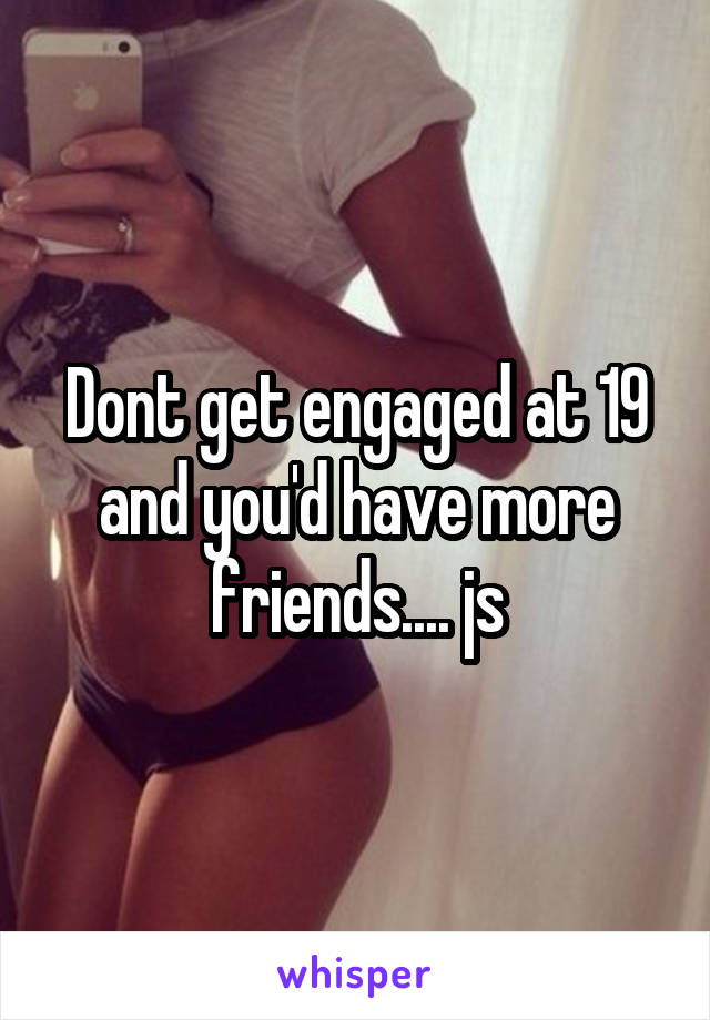 Dont get engaged at 19 and you'd have more friends.... js