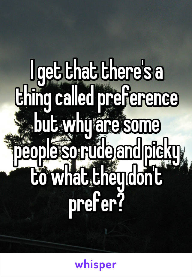 I get that there's a thing called preference but why are some people so rude and picky to what they don't prefer?