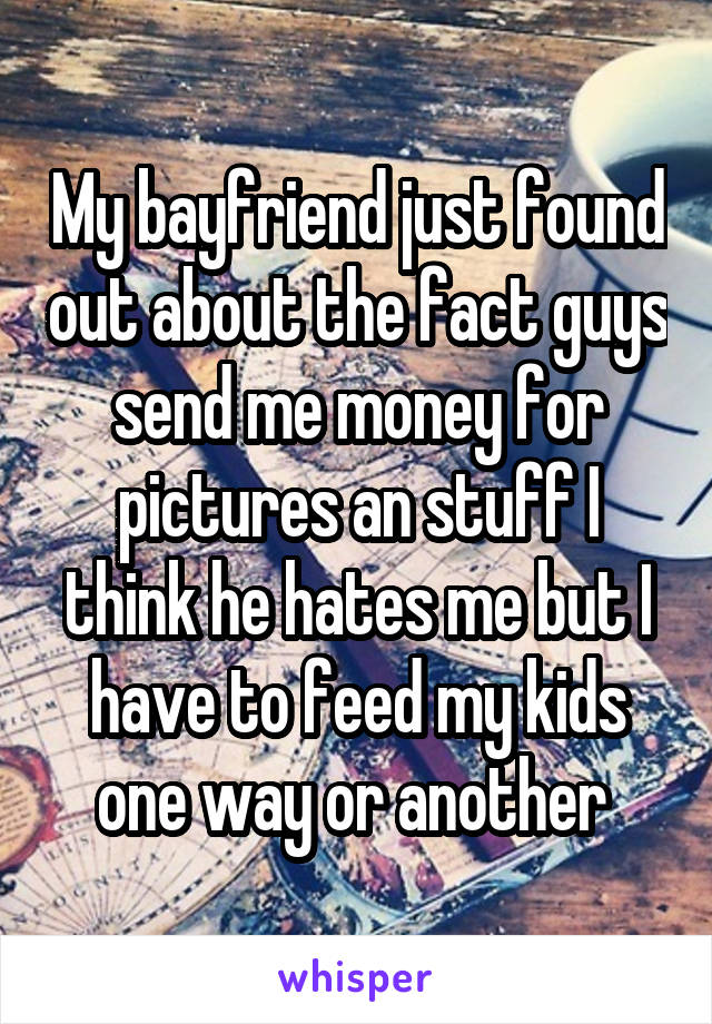 My bayfriend just found out about the fact guys send me money for pictures an stuff I think he hates me but I have to feed my kids one way or another 