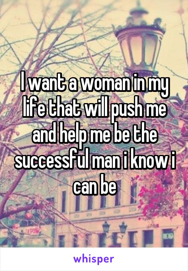 I want a woman in my life that will push me and help me be the successful man i know i can be