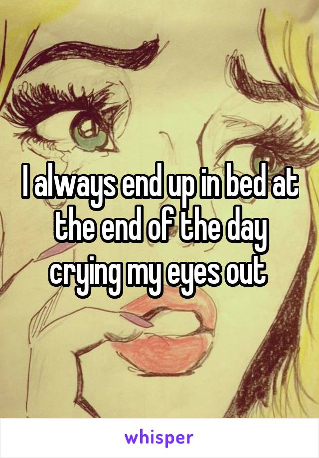 I always end up in bed at the end of the day crying my eyes out 