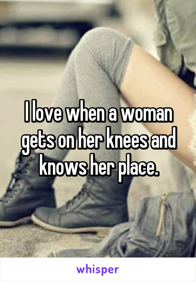 I love when a woman gets on her knees and knows her place.