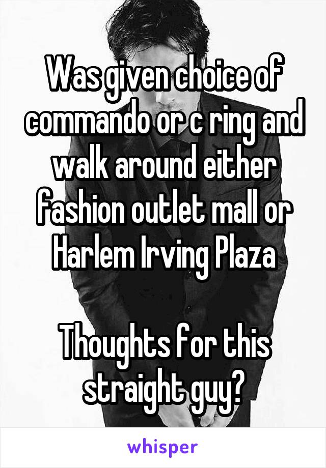 Was given choice of commando or c ring and walk around either fashion outlet mall or Harlem Irving Plaza

Thoughts for this straight guy?