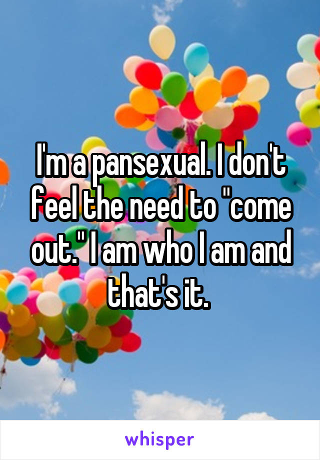 I'm a pansexual. I don't feel the need to "come out." I am who I am and that's it. 