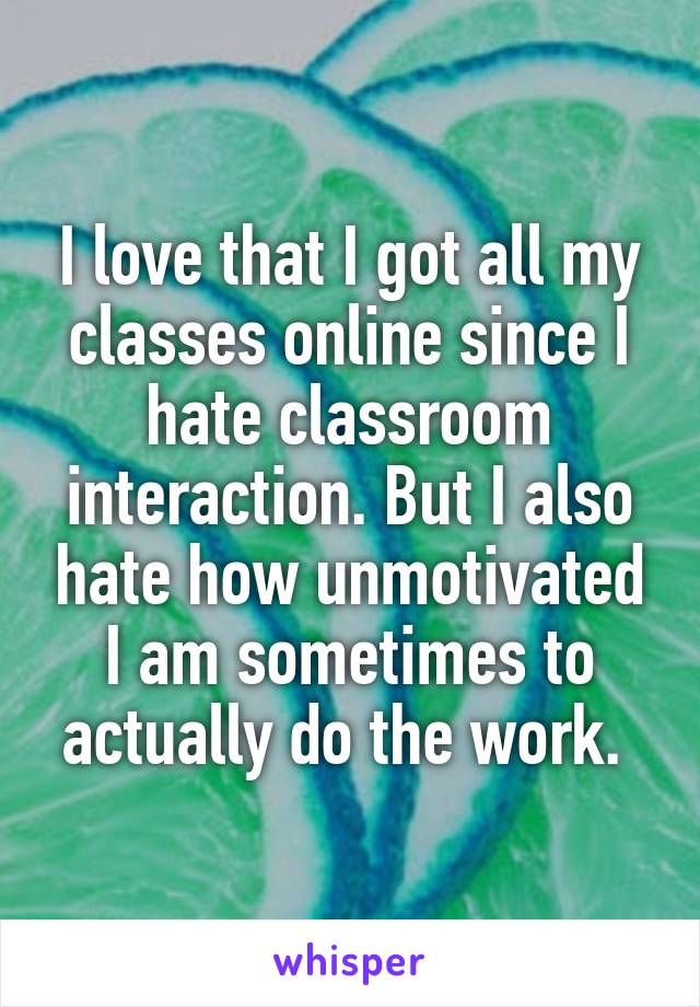 I love that I got all my classes online since I hate classroom interaction. But I also hate how unmotivated I am sometimes to actually do the work. 