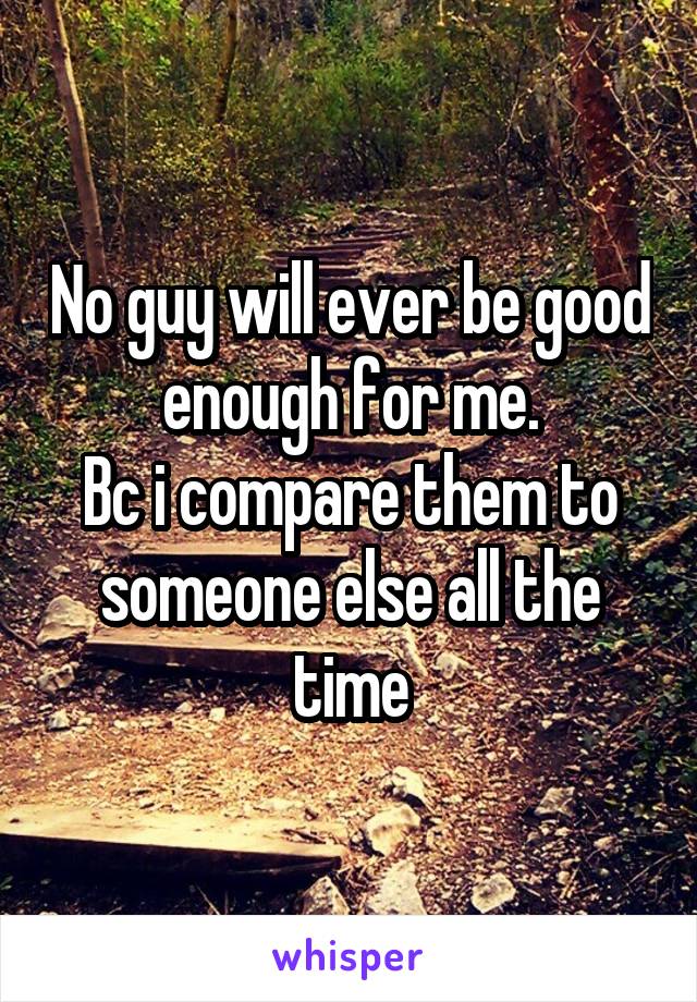 No guy will ever be good enough for me.
Bc i compare them to someone else all the time