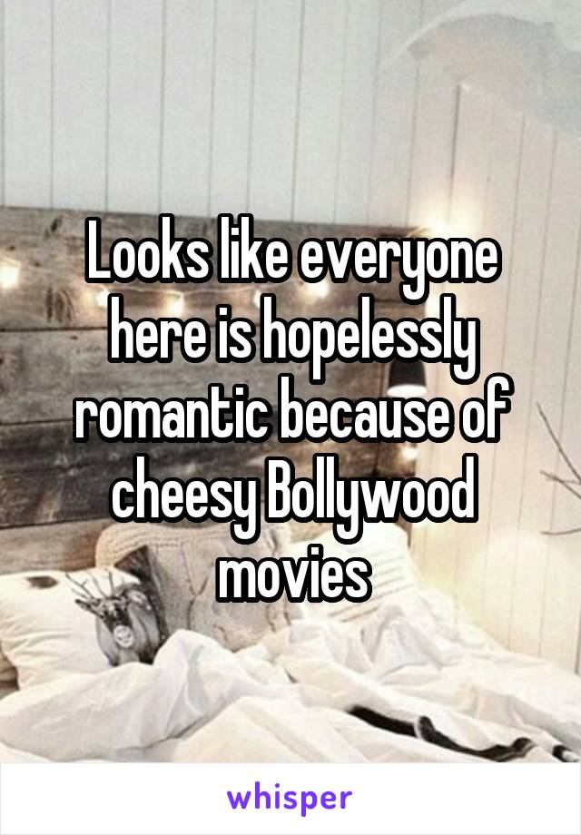 Looks like everyone here is hopelessly romantic because of cheesy Bollywood movies