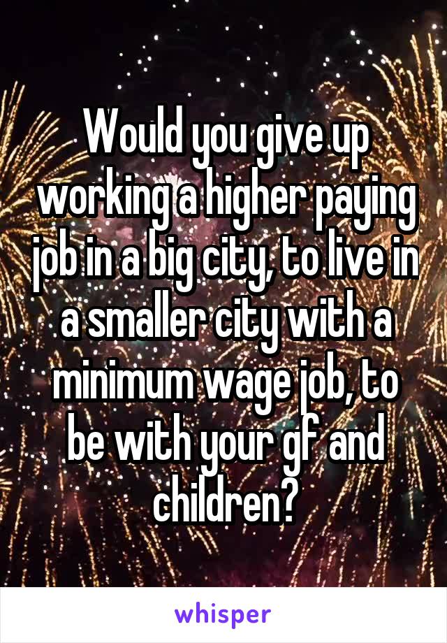 Would you give up working a higher paying job in a big city, to live in a smaller city with a minimum wage job, to be with your gf and children?