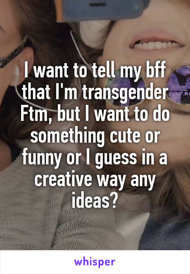 I want to tell my bff that I'm transgender Ftm, but I want to do something cute or funny or I guess in a creative way any ideas?